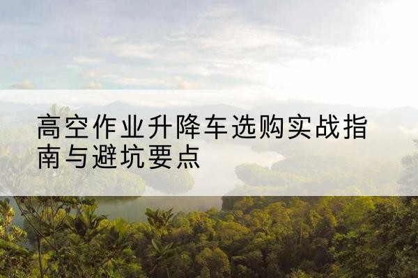 湖州升降车怎么选-高空作业升降车选购实战指南与避坑要点
