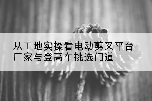 湖州电动剪叉升降平台厂家-从工地实操看电动剪叉平台厂家与登高车挑选门道