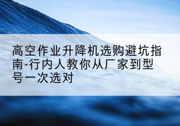 湖州升降平台厂家-高空作业升降机选购避坑指南-行内人教你从厂家到型号一次选对