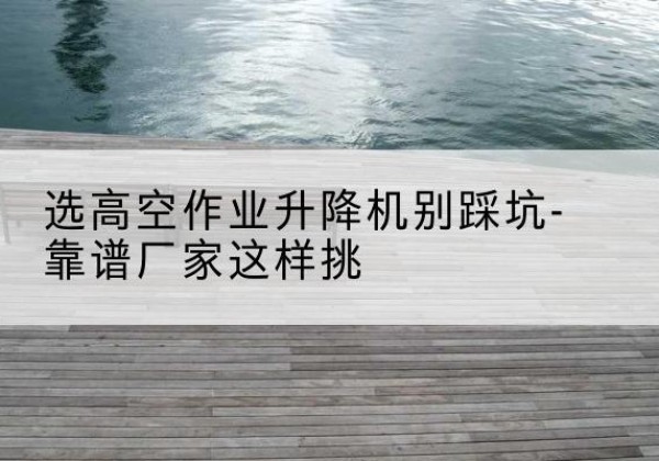 湖州剪叉式升降机厂家-选高空作业升降机别踩坑-靠谱厂家这样挑