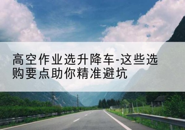 湖州升降车厂家-高空作业选升降车-这些选购要点助你*避坑