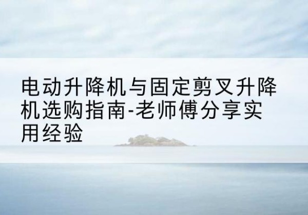 湖州电动升降机怎么选-电动升降机与固定剪叉升降机选购指南-老师傅分享实用经验