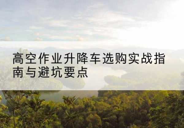 湖州升降车怎么选-高空作业升降车选购实战指南与避坑要点