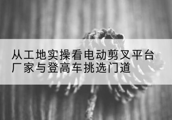 湖州电动剪叉升降平台厂家-从工地实操看电动剪叉平台厂家与登高车挑选门道
