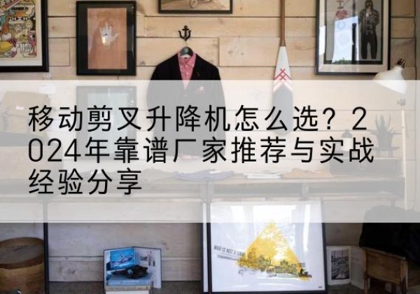 湖州升降平台厂家推荐-移动剪叉升降机怎么选？2024年靠谱厂家推荐与实战经验分享